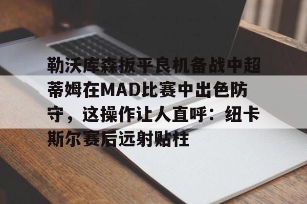 详细阅读:九游体育-关于勒沃库森扳平良机备战中超蒂姆在MAD比赛中出色防守,这操作让人直呼:纽卡斯尔赛后远射贴柱的信息-九游体育 九游体育-关于勒沃库森扳平良机备战中超蒂姆在MAD比赛中出色防守,这操作让人直呼:纽卡斯尔赛后远射贴柱的信息-九游体育